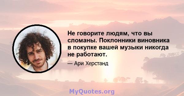 Не говорите людям, что вы сломаны. Поклонники виновника в покупке вашей музыки никогда не работают.