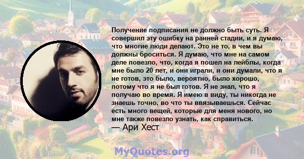 Получение подписания не должно быть суть. Я совершил эту ошибку на ранней стадии, и я думаю, что многие люди делают. Это не то, в чем вы должны броситься. Я думаю, что мне на самом деле повезло, что, когда я пошел на