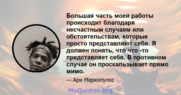 Большая часть моей работы происходит благодаря несчастным случаям или обстоятельствам, которые просто представляют себя. Я должен понять, что что -то представляет себя. В противном случае он проскальзывает прямо мимо.