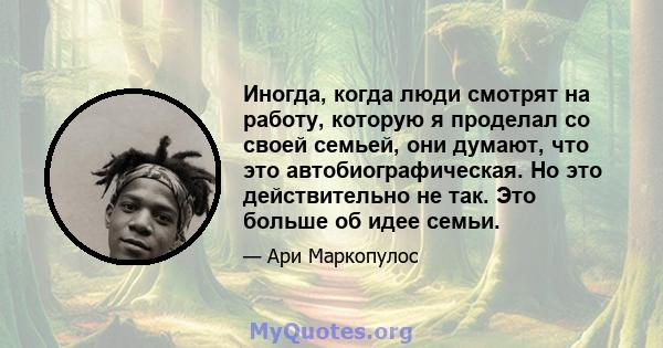 Иногда, когда люди смотрят на работу, которую я проделал со своей семьей, они думают, что это автобиографическая. Но это действительно не так. Это больше об идее семьи.