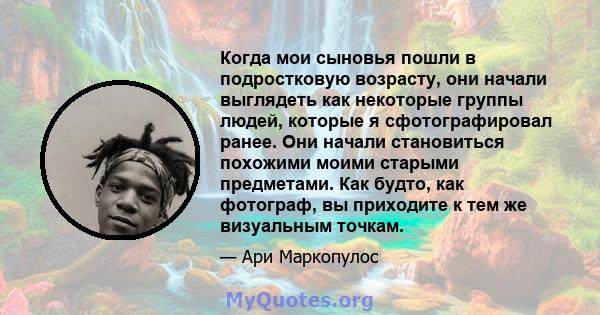 Когда мои сыновья пошли в подростковую возрасту, они начали выглядеть как некоторые группы людей, которые я сфотографировал ранее. Они начали становиться похожими моими старыми предметами. Как будто, как фотограф, вы