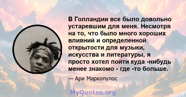 В Голландии все было довольно устаревшим для меня. Несмотря на то, что было много хороших влияний и определенной открытости для музыки, искусства и литературы, я просто хотел пойти куда -нибудь менее знакомо - где -то