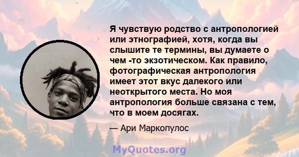 Я чувствую родство с антропологией или этнографией, хотя, когда вы слышите те термины, вы думаете о чем -то экзотическом. Как правило, фотографическая антропология имеет этот вкус далекого или неоткрытого места. Но моя