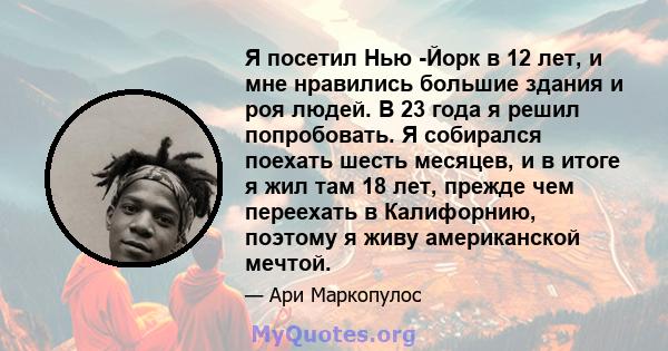 Я посетил Нью -Йорк в 12 лет, и мне нравились большие здания и роя людей. В 23 года я решил попробовать. Я собирался поехать шесть месяцев, и в итоге я жил там 18 лет, прежде чем переехать в Калифорнию, поэтому я живу