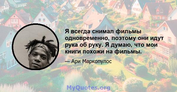 Я всегда снимал фильмы одновременно, поэтому они идут рука об руку. Я думаю, что мои книги похожи на фильмы.