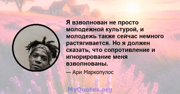 Я взволнован не просто молодежной культурой, и молодежь также сейчас немного растягивается. Но я должен сказать, что сопротивление и игнорирование меня взволнованы.