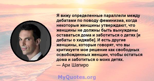 Я вижу определенные параллели между дебатами по поводу феминизма, когда некоторые женщины утверждают, что женщины не должны быть вынуждены оставаться дома и заботиться о детях [и дебаты о хиджабе]. И есть другие