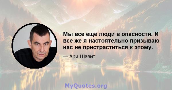 Мы все еще люди в опасности. И все же я настоятельно призываю нас не пристраститься к этому.