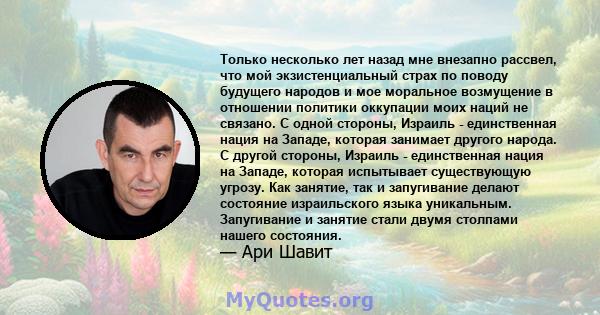 Только несколько лет назад мне внезапно рассвел, что мой экзистенциальный страх по поводу будущего народов и мое моральное возмущение в отношении политики оккупации моих наций не связано. С одной стороны, Израиль -