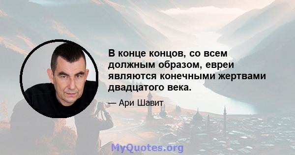 В конце концов, со всем должным образом, евреи являются конечными жертвами двадцатого века.