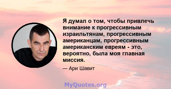 Я думал о том, чтобы привлечь внимание к прогрессивным израильтянам, прогрессивным американцам, прогрессивным американским евреям - это, вероятно, была моя главная миссия.