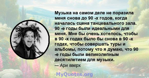 Музыка на самом деле не поразила меня снова до 90 -х годов, когда началась сцена танцевального зала. 90 -е годы были идеальными для меня. Мне бы очень хотелось, чтобы в 90 -х годах было бы снова в 90 -х годах, чтобы