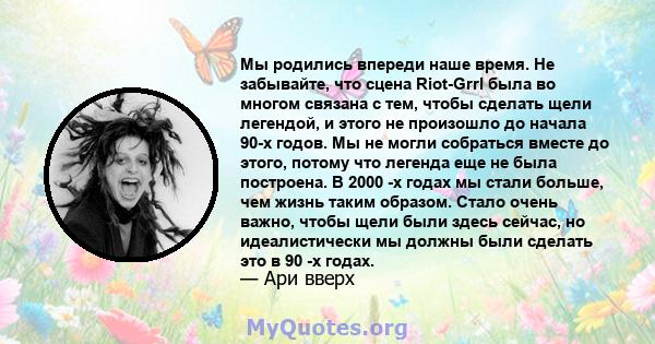 Мы родились впереди наше время. Не забывайте, что сцена Riot-Grrl была во многом связана с тем, чтобы сделать щели легендой, и этого не произошло до начала 90-х годов. Мы не могли собраться вместе до этого, потому что