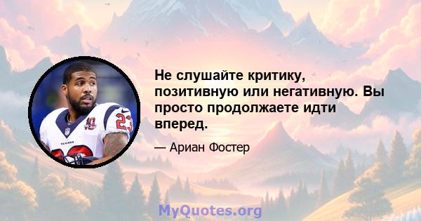 Не слушайте критику, позитивную или негативную. Вы просто продолжаете идти вперед.