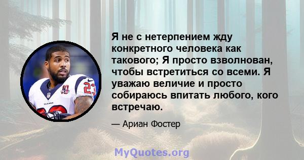 Я не с нетерпением жду конкретного человека как такового; Я просто взволнован, чтобы встретиться со всеми. Я уважаю величие и просто собираюсь впитать любого, кого встречаю.