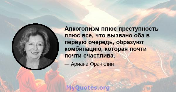 Алкоголизм плюс преступность плюс все, что вызвано оба в первую очередь, образуют комбинацию, которая почти почти счастлива.