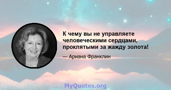 К чему вы не управляете человеческими сердцами, проклятыми за жажду золота!