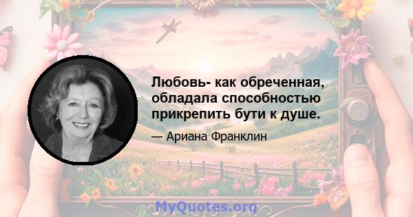 Любовь- как обреченная, обладала способностью прикрепить бути к душе.