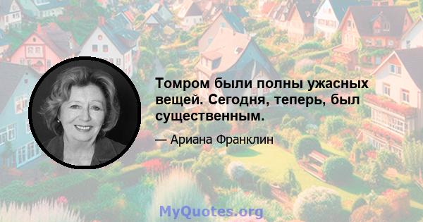 Томром были полны ужасных вещей. Сегодня, теперь, был существенным.