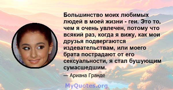 Большинство моих любимых людей в моей жизни - геи. Это то, чем я очень увлечен, потому что всякий раз, когда я вижу, как мои друзья подвергаются издевательствам, или моего брата пострадают от его сексуальности, я стал