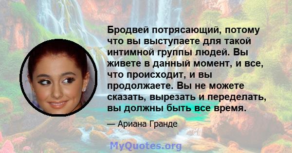 Бродвей потрясающий, потому что вы выступаете для такой интимной группы людей. Вы живете в данный момент, и все, что происходит, и вы продолжаете. Вы не можете сказать, вырезать и переделать, вы должны быть все время.