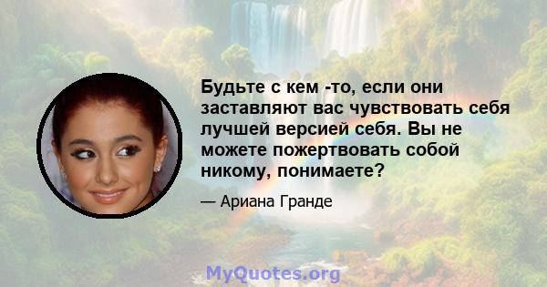 Будьте с кем -то, если они заставляют вас чувствовать себя лучшей версией себя. Вы не можете пожертвовать собой никому, понимаете?