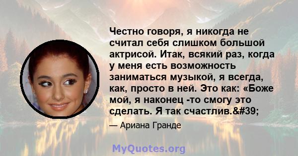 Честно говоря, я никогда не считал себя слишком большой актрисой. Итак, всякий раз, когда у меня есть возможность заниматься музыкой, я всегда, как, просто в ней. Это как: «Боже мой, я наконец -то смогу это сделать. Я