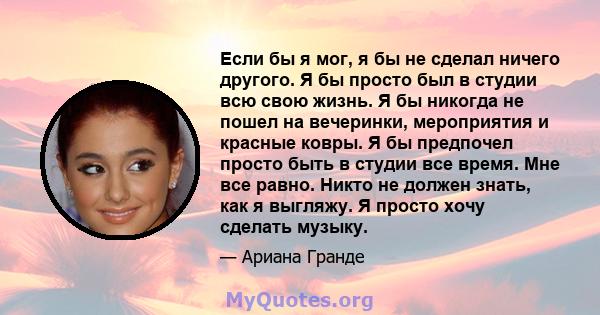 Если бы я мог, я бы не сделал ничего другого. Я бы просто был в студии всю свою жизнь. Я бы никогда не пошел на вечеринки, мероприятия и красные ковры. Я бы предпочел просто быть в студии все время. Мне все равно. Никто 