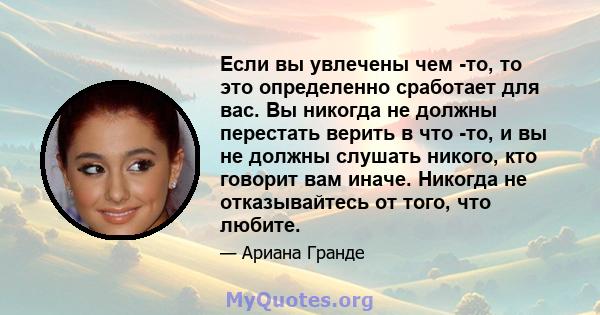 Если вы увлечены чем -то, то это определенно сработает для вас. Вы никогда не должны перестать верить в что -то, и вы не должны слушать никого, кто говорит вам иначе. Никогда не отказывайтесь от того, что любите.