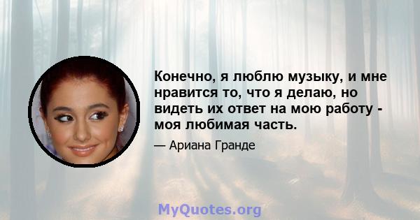 Конечно, я люблю музыку, и мне нравится то, что я делаю, но видеть их ответ на мою работу - моя любимая часть.