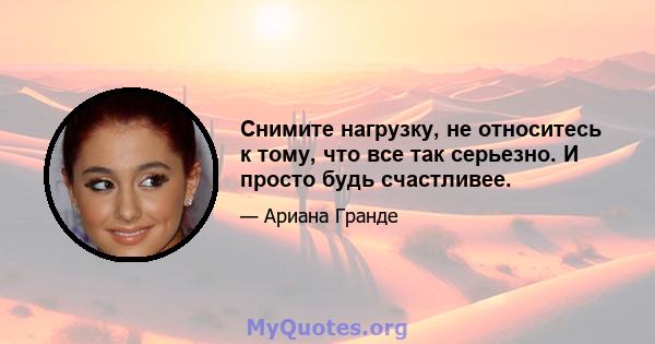 Снимите нагрузку, не относитесь к тому, что все так серьезно. И просто будь счастливее.