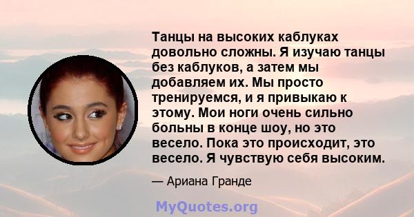 Танцы на высоких каблуках довольно сложны. Я изучаю танцы без каблуков, а затем мы добавляем их. Мы просто тренируемся, и я привыкаю к ​​этому. Мои ноги очень сильно больны в конце шоу, но это весело. Пока это