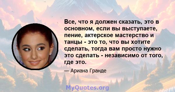 Все, что я должен сказать, это в основном, если вы выступаете, пение, актерское мастерство и танцы - это то, что вы хотите сделать, тогда вам просто нужно это сделать - независимо от того, где это.