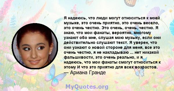 Я надеюсь, что люди могут относиться к моей музыке, это очень приятно, это очень весело, это очень честно. Это очень, очень, честно. Я знаю, что мои фанаты, вероятно, многому узнают обо мне, слушая мою музыку, если они