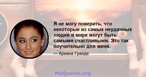 Я не могу поверить, что некоторые из самых неудачных людей в мире могут быть самыми счастливыми. Это так поучительно для меня.