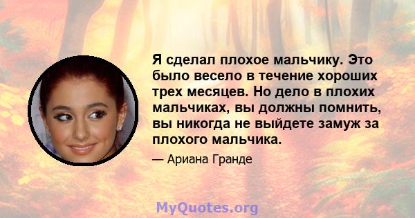 Я сделал плохое мальчику. Это было весело в течение хороших трех месяцев. Но дело в плохих мальчиках, вы должны помнить, вы никогда не выйдете замуж за плохого мальчика.