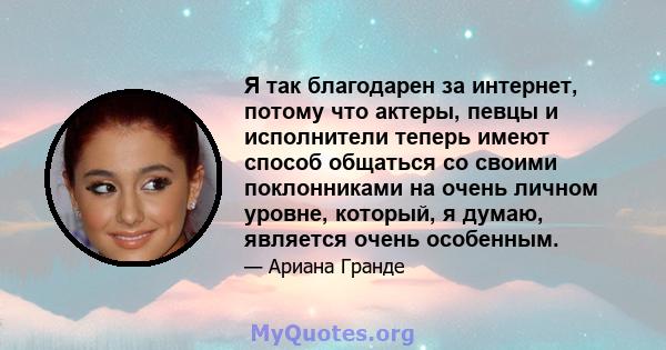 Я так благодарен за интернет, потому что актеры, певцы и исполнители теперь имеют способ общаться со своими поклонниками на очень личном уровне, который, я думаю, является очень особенным.