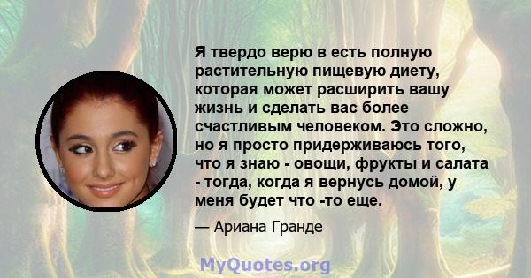 Я твердо верю в есть полную растительную пищевую диету, которая может расширить вашу жизнь и сделать вас более счастливым человеком. Это сложно, но я просто придерживаюсь того, что я знаю - овощи, фрукты и салата -