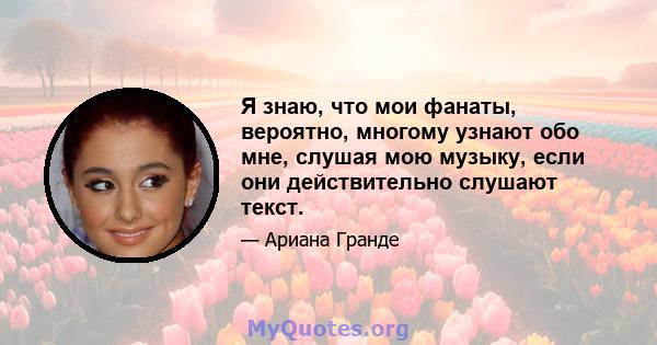 Я знаю, что мои фанаты, вероятно, многому узнают обо мне, слушая мою музыку, если они действительно слушают текст.