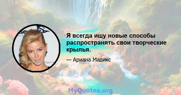 Я всегда ищу новые способы распространять свои творческие крылья.