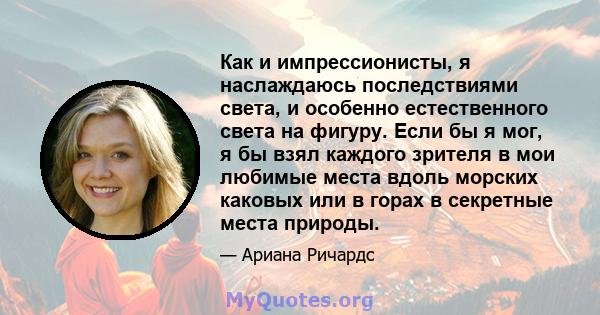 Как и импрессионисты, я наслаждаюсь последствиями света, и особенно естественного света на фигуру. Если бы я мог, я бы взял каждого зрителя в мои любимые места вдоль морских каковых или в горах в секретные места природы.