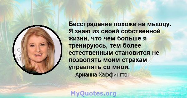 Бесстрадание похоже на мышцу. Я знаю из своей собственной жизни, что чем больше я тренируюсь, тем более естественным становится не позволять моим страхам управлять со мной.