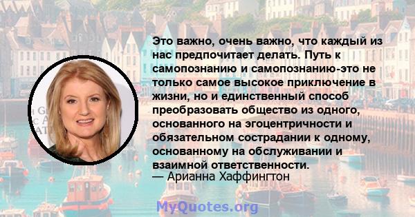 Это важно, очень важно, что каждый из нас предпочитает делать. Путь к самопознанию и самопознанию-это не только самое высокое приключение в жизни, но и единственный способ преобразовать общество из одного, основанного