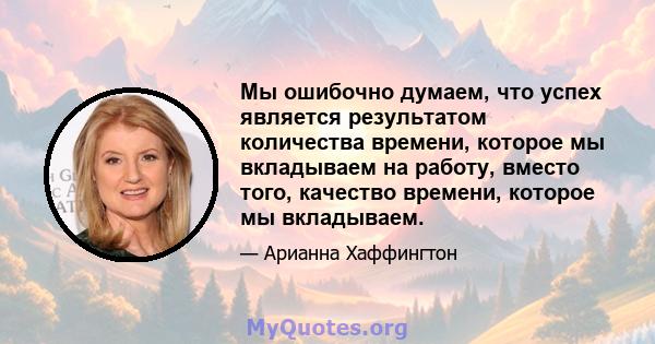 Мы ошибочно думаем, что успех является результатом количества времени, которое мы вкладываем на работу, вместо того, качество времени, которое мы вкладываем.