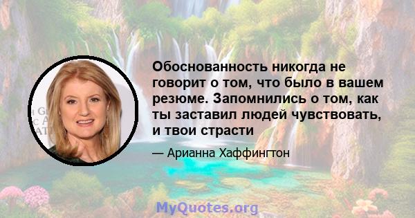 Обоснованность никогда не говорит о том, что было в вашем резюме. Запомнились о том, как ты заставил людей чувствовать, и твои страсти