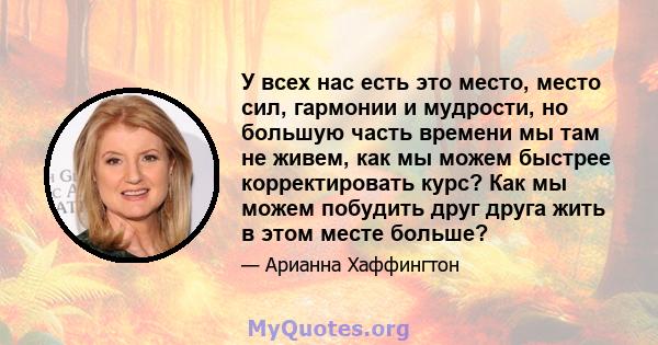 У всех нас есть это место, место сил, гармонии и мудрости, но большую часть времени мы там не живем, как мы можем быстрее корректировать курс? Как мы можем побудить друг друга жить в этом месте больше?