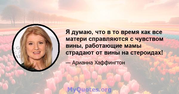 Я думаю, что в то время как все матери справляются с чувством вины, работающие мамы страдают от вины на стероидах!