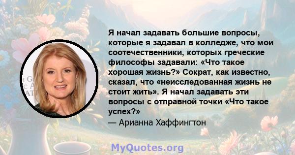 Я начал задавать большие вопросы, которые я задавал в колледже, что мои соотечественники, которых греческие философы задавали: «Что такое хорошая жизнь?» Сократ, как известно, сказал, что «неисследованная жизнь не стоит 