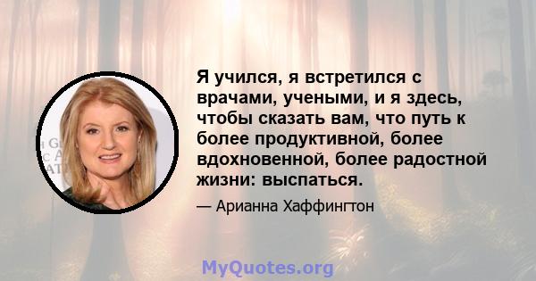 Я учился, я встретился с врачами, учеными, и я здесь, чтобы сказать вам, что путь к более продуктивной, более вдохновенной, более радостной жизни: выспаться.