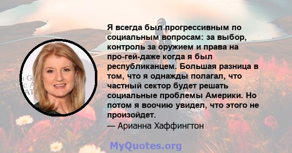 Я всегда был прогрессивным по социальным вопросам: за выбор, контроль за оружием и права на про-гей-даже когда я был республиканцем. Большая разница в том, что я однажды полагал, что частный сектор будет решать